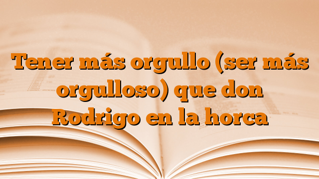 Tener más orgullo (ser más orgulloso) que don Rodrigo en la horca