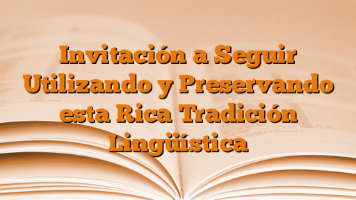 Invitación a Seguir Utilizando y Preservando esta Rica Tradición Lingüística