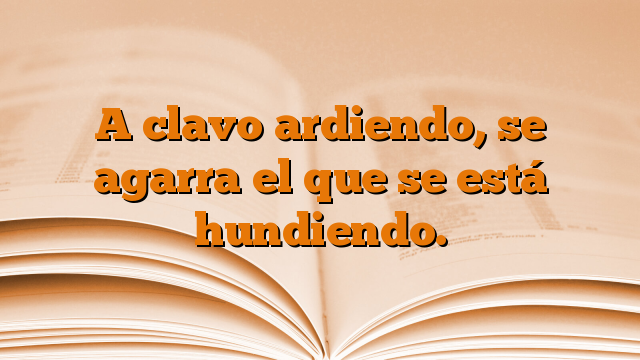 A clavo ardiendo, se agarra el que se está hundiendo.