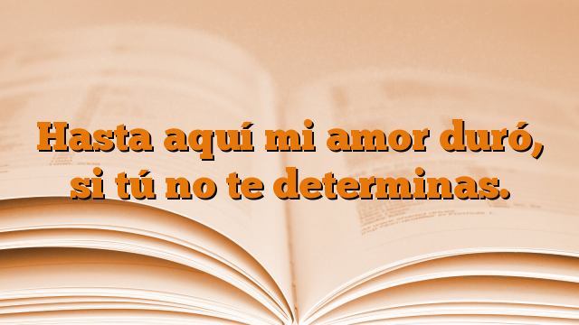 Hasta aquí mi amor duró, si tú no te determinas.