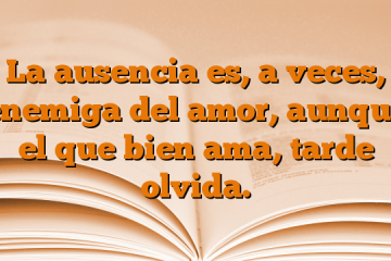 La ausencia es, a veces, enemiga del amor, aunque el que bien ama, tarde olvida.