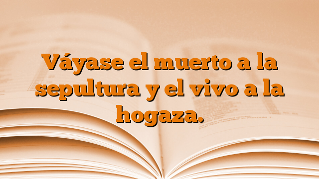 Váyase el muerto a la sepultura y el vivo a la hogaza.