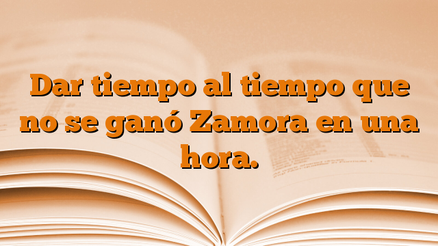 Dar tiempo al tiempo que no se ganó Zamora en una hora.